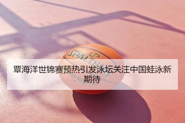 覃海洋世锦赛预热引发泳坛关注中国蛙泳新期待