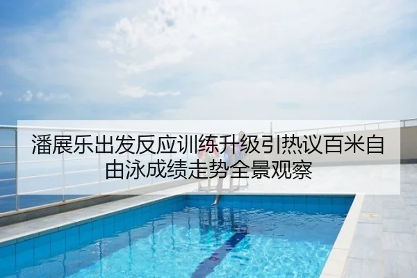 潘展乐出发反应训练升级引热议百米自由泳成绩走势全景观察