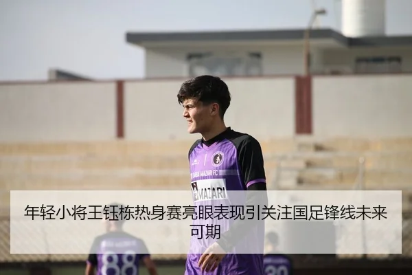 年轻小将王钰栋热身赛亮眼表现引关注国足锋线未来可期