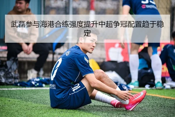 武磊参与海港合练强度提升中超争冠配置趋于稳定