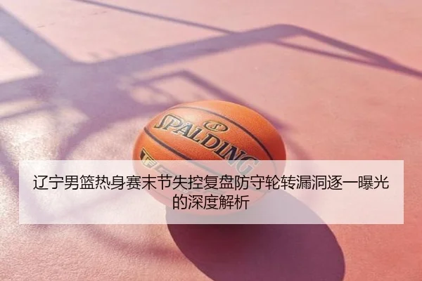 辽宁男篮热身赛末节失控复盘防守轮转漏洞逐一曝光的深度解析