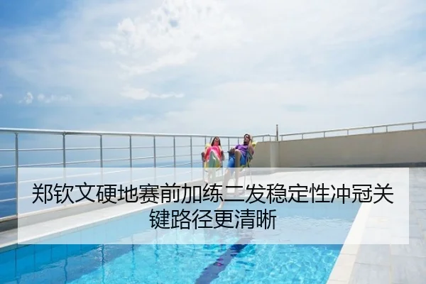 郑钦文硬地赛前加练二发稳定性冲冠关键路径更清晰