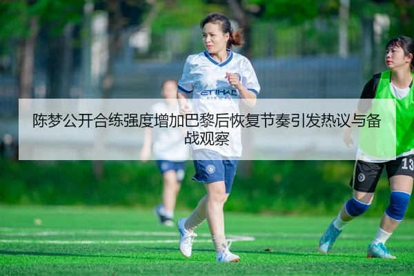 陈梦公开合练强度增加巴黎后恢复节奏引发热议与备战观察