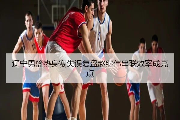 辽宁男篮热身赛失误复盘赵继伟串联效率成亮点