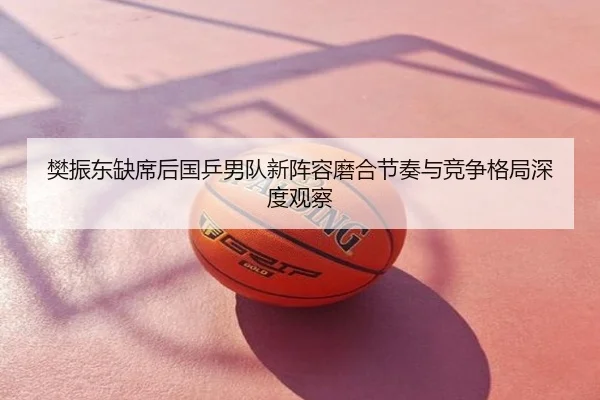 樊振东缺席后国乒男队新阵容磨合节奏与竞争格局深度观察